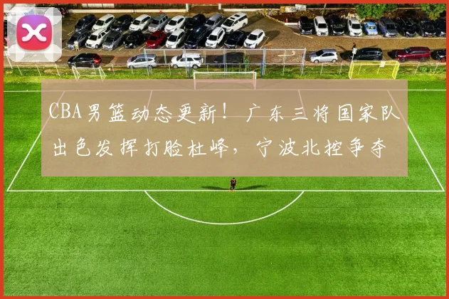 CBA男篮动态更新！广东三将国家队出色发挥打脸杜峰，宁波北控争夺总经理，首钢有意杨鸣，徐杰再签新合同