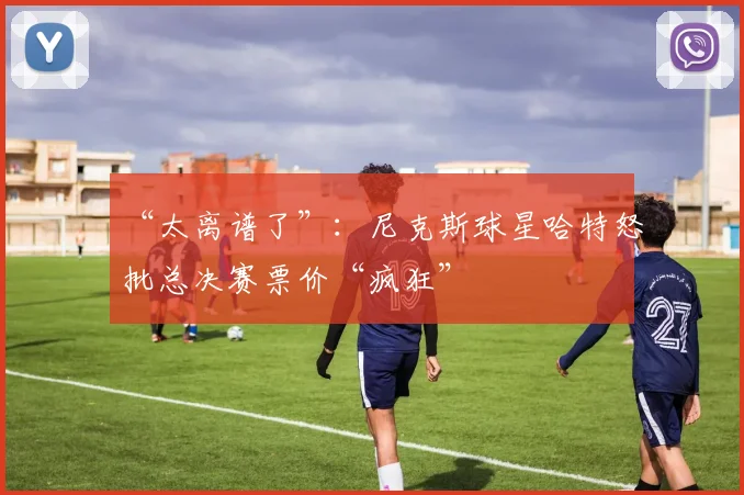 “太离谱了”：尼克斯球星哈特怒批总决赛票价“疯狂”