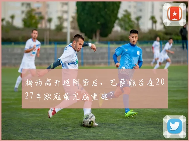 梅西离开迈阿密后,巴萨能否在2027年欧冠前完成重建?