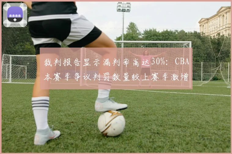 裁判报告显示漏判率高达30%:CBA本赛季争议判罚数量较上赛季激增