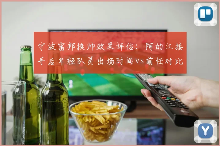 宁波富邦换帅效果评估:阿的江接手后年轻队员出场时间vs前任对比