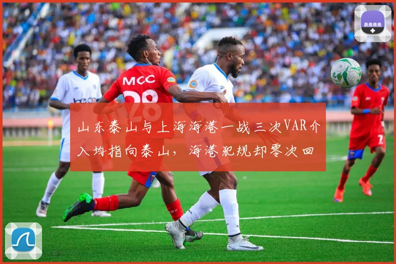 山东泰山与上海海港一战三次VAR介入均指向泰山，海港犯规却零次回看引争议