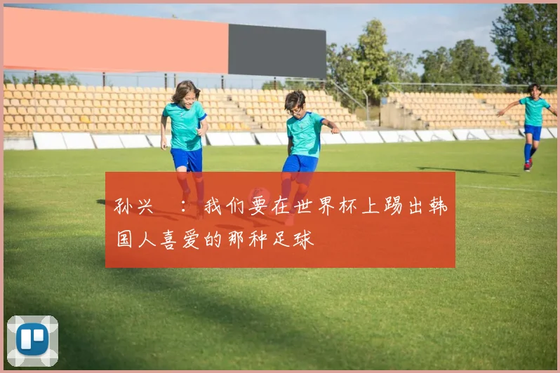 孙兴慜：我们要在世界杯上踢出韩国人喜爱的那种足球
