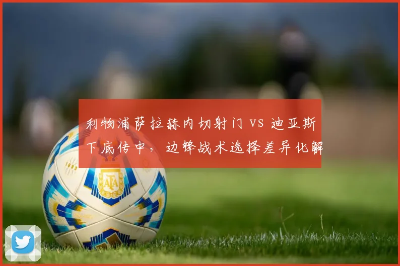 利物浦萨拉赫内切射门 vs 迪亚斯下底传中,边锋战术选择差异化解析