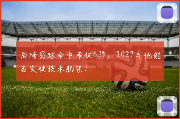 周琦罚球命中率仅63%,2027年他能否突破技术瓶颈?