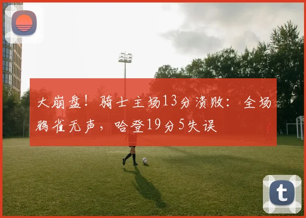 大崩盘!骑士主场13分溃败:全场鸦雀无声,哈登19分5失误
