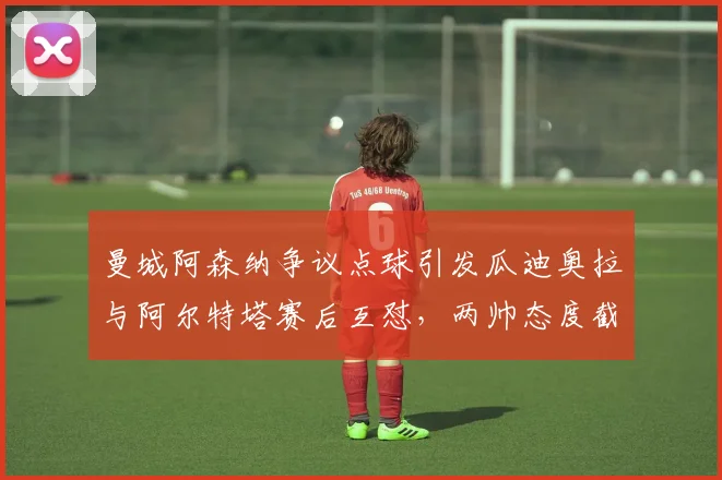 曼城阿森纳争议点球引发瓜迪奥拉与阿尔特塔赛后互怼，两帅态度截然相反