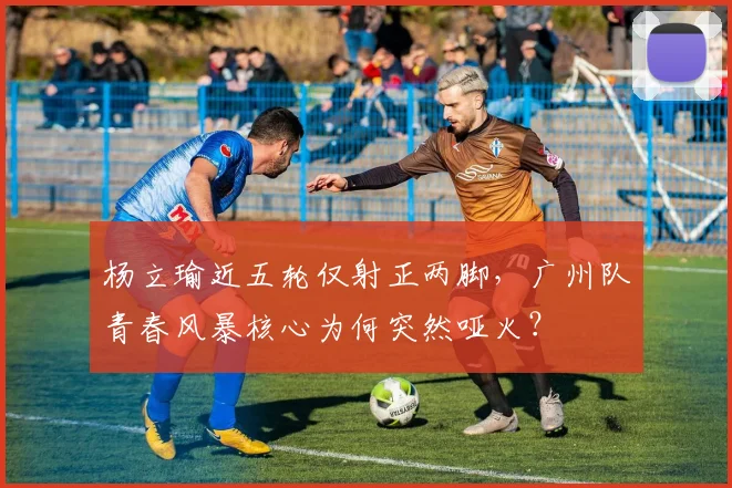 杨立瑜近五轮仅射正两脚，广州队青春风暴核心为何突然哑火？