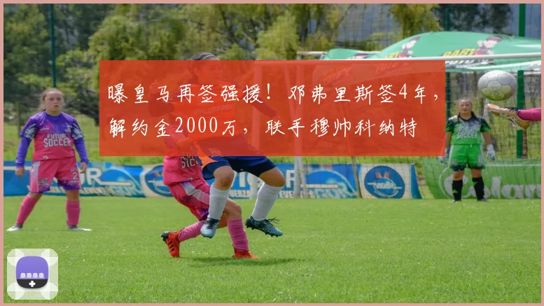 曝皇马再签强援！邓弗里斯签4年，解约金2000万，联手穆帅科纳特