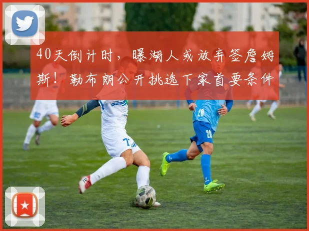 40天倒计时,曝湖人或放弃签詹姆斯!勒布朗公开挑选下家首要条件