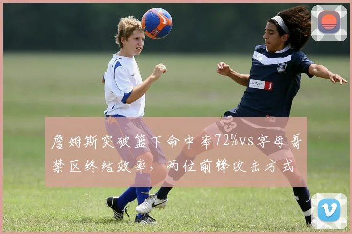 詹姆斯突破篮下命中率72%vs字母哥禁区终结效率，两位前锋攻击方式数据对比