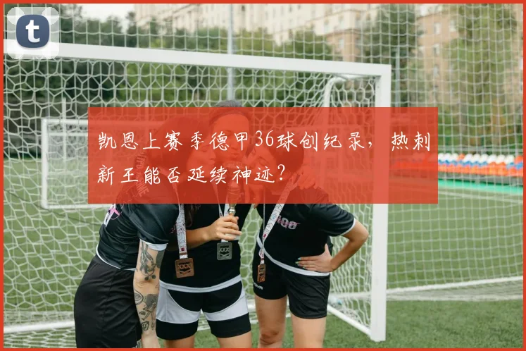 凯恩上赛季德甲36球创纪录,热刺新王能否延续神迹?